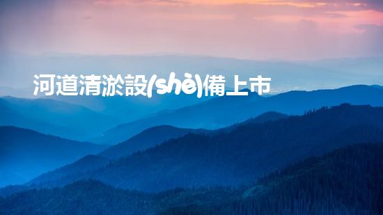河道清淤設(shè)備上市公司清淤技術(shù)新突破你知道它如何改變水域環(huán)境嗎？